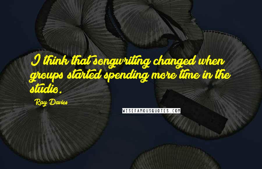 Ray Davies Quotes: I think that songwriting changed when groups started spending more time in the studio.