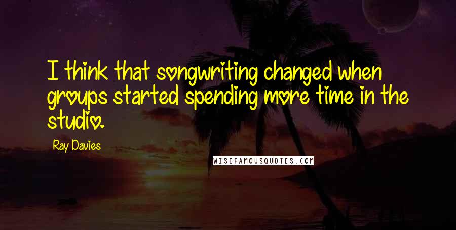 Ray Davies Quotes: I think that songwriting changed when groups started spending more time in the studio.