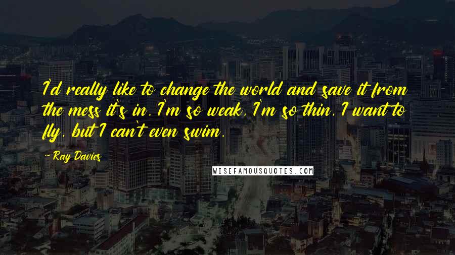 Ray Davies Quotes: I'd really like to change the world and save it from the mess it's in. I'm so weak, I'm so thin, I want to fly, but I can't even swim.