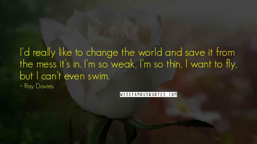 Ray Davies Quotes: I'd really like to change the world and save it from the mess it's in. I'm so weak, I'm so thin, I want to fly, but I can't even swim.