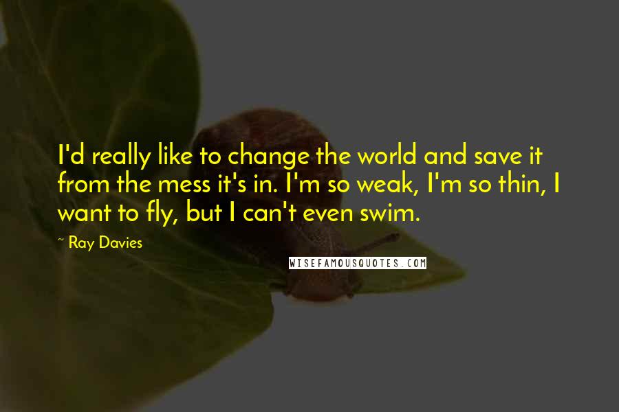 Ray Davies Quotes: I'd really like to change the world and save it from the mess it's in. I'm so weak, I'm so thin, I want to fly, but I can't even swim.