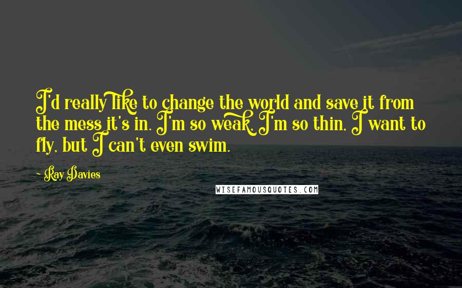 Ray Davies Quotes: I'd really like to change the world and save it from the mess it's in. I'm so weak, I'm so thin, I want to fly, but I can't even swim.