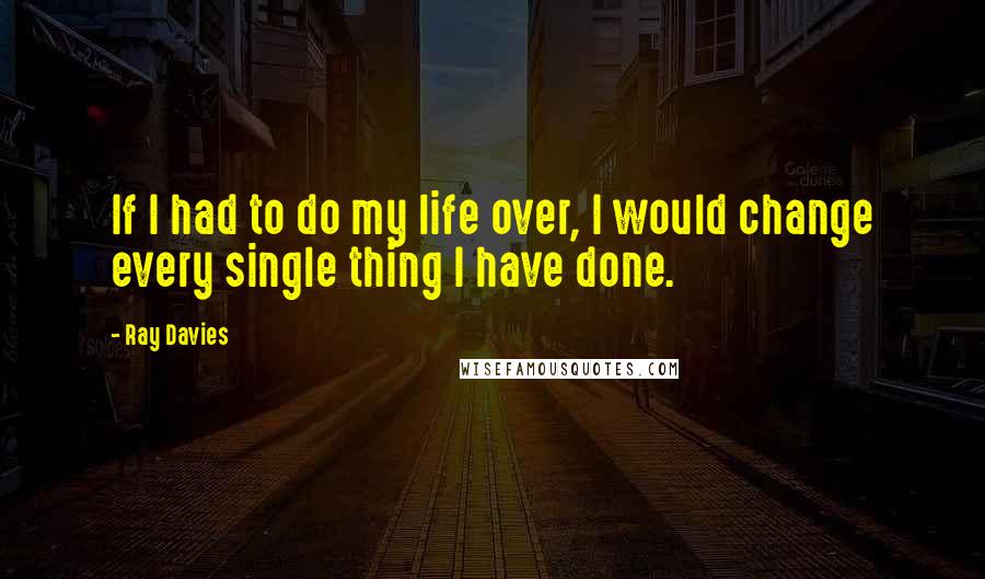 Ray Davies Quotes: If I had to do my life over, I would change every single thing I have done.