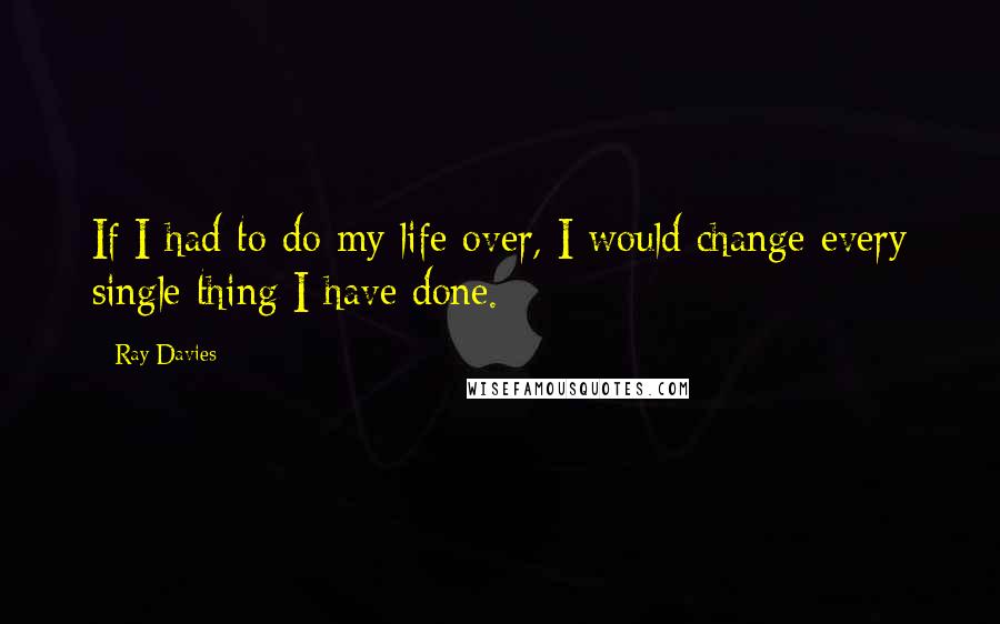 Ray Davies Quotes: If I had to do my life over, I would change every single thing I have done.