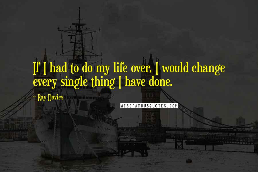 Ray Davies Quotes: If I had to do my life over, I would change every single thing I have done.