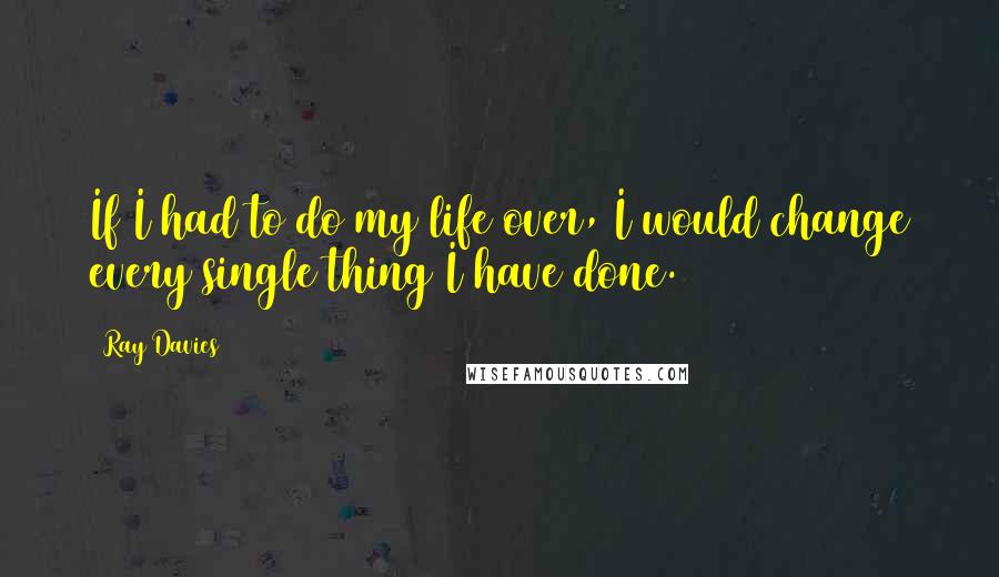 Ray Davies Quotes: If I had to do my life over, I would change every single thing I have done.