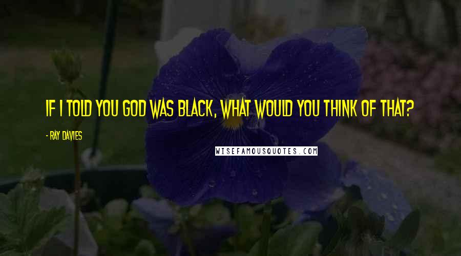 Ray Davies Quotes: If I told you God was black, what would you think of that?