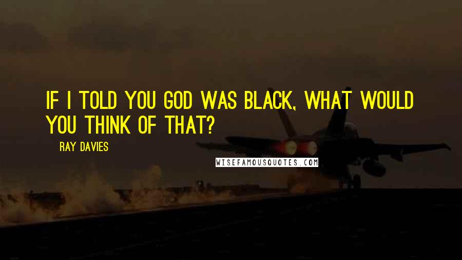 Ray Davies Quotes: If I told you God was black, what would you think of that?