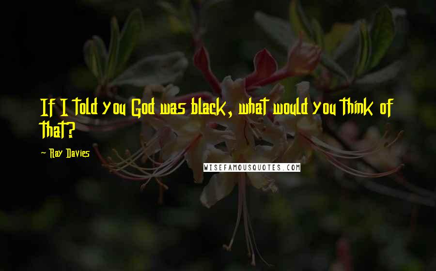 Ray Davies Quotes: If I told you God was black, what would you think of that?