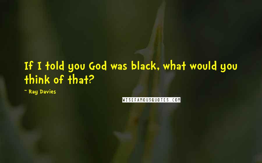 Ray Davies Quotes: If I told you God was black, what would you think of that?