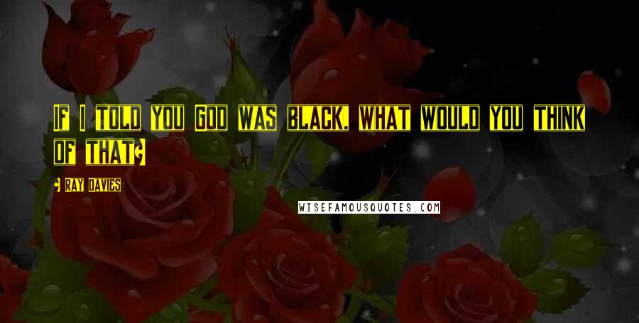 Ray Davies Quotes: If I told you God was black, what would you think of that?