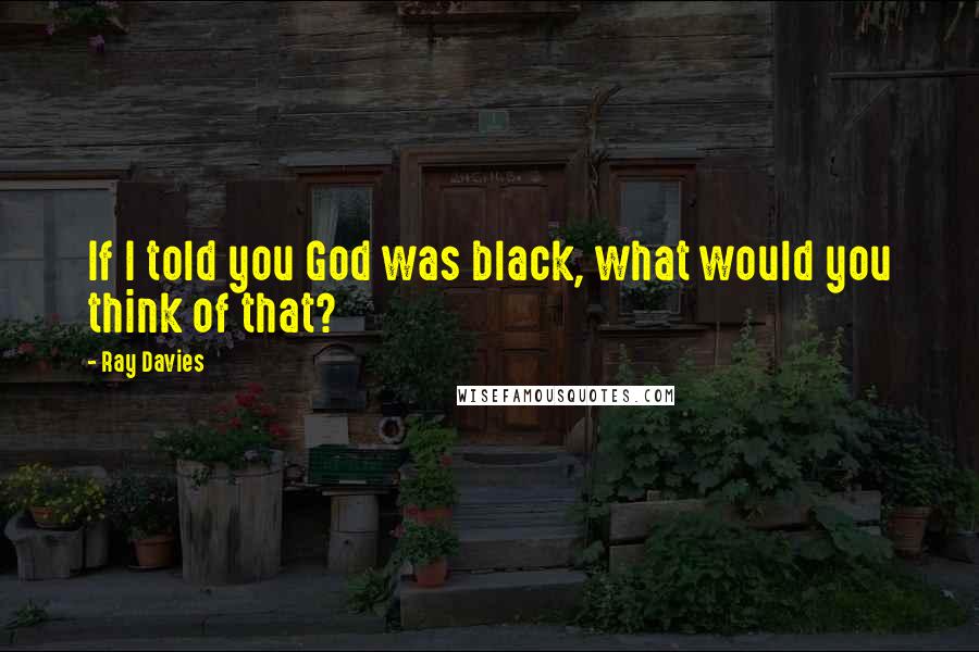 Ray Davies Quotes: If I told you God was black, what would you think of that?