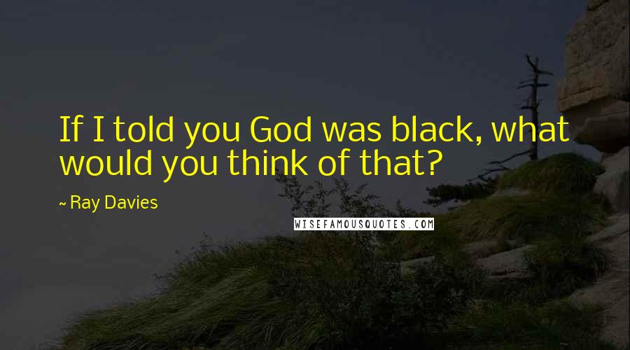 Ray Davies Quotes: If I told you God was black, what would you think of that?
