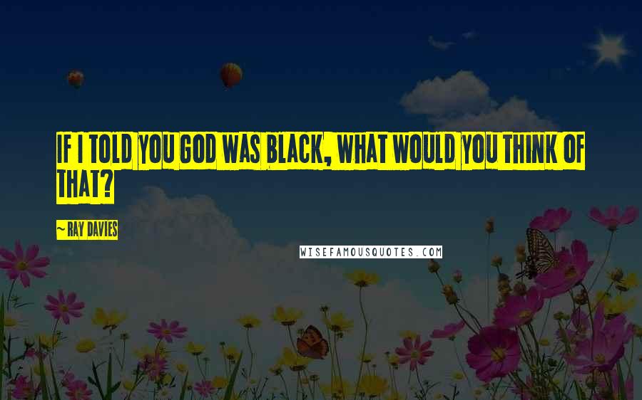 Ray Davies Quotes: If I told you God was black, what would you think of that?