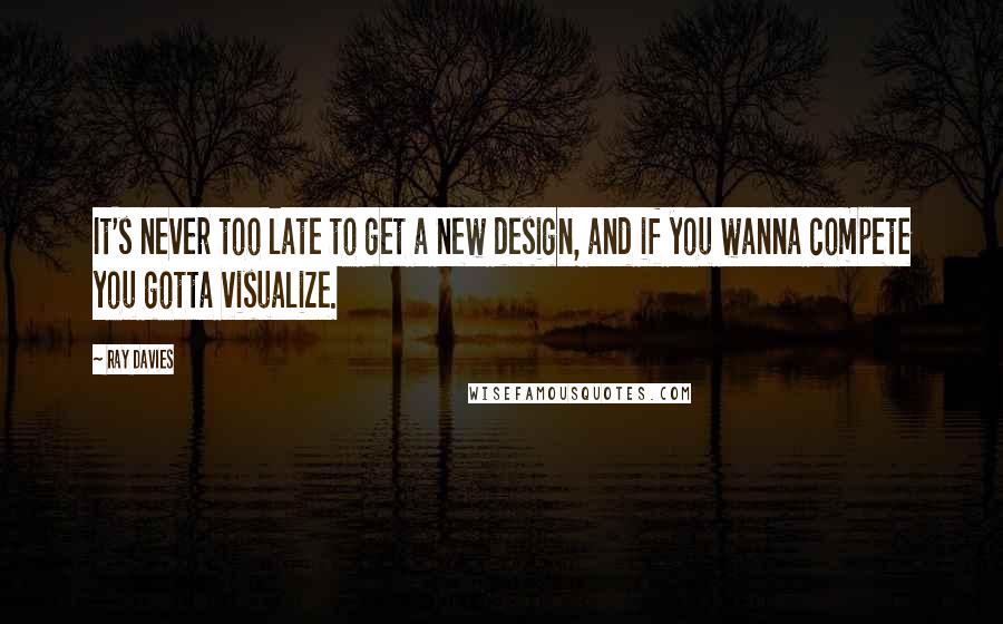 Ray Davies Quotes: It's never too late to get a new design, and if you wanna compete you gotta visualize.