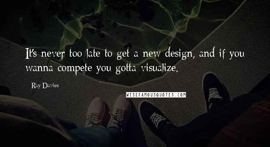 Ray Davies Quotes: It's never too late to get a new design, and if you wanna compete you gotta visualize.