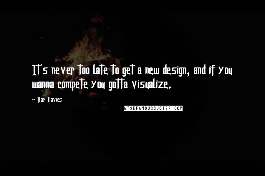 Ray Davies Quotes: It's never too late to get a new design, and if you wanna compete you gotta visualize.
