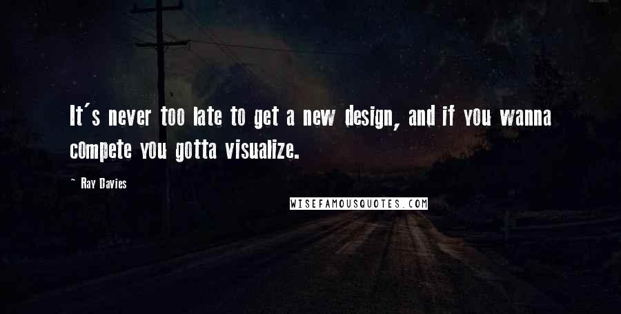 Ray Davies Quotes: It's never too late to get a new design, and if you wanna compete you gotta visualize.