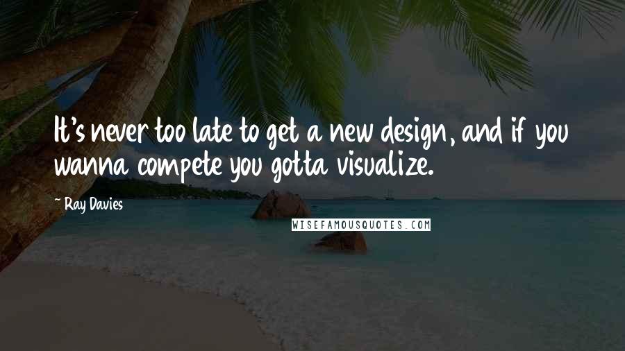 Ray Davies Quotes: It's never too late to get a new design, and if you wanna compete you gotta visualize.