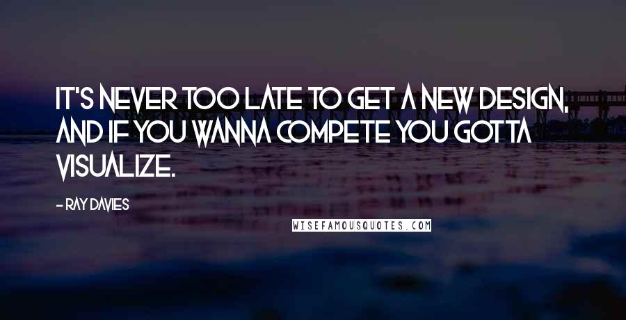 Ray Davies Quotes: It's never too late to get a new design, and if you wanna compete you gotta visualize.