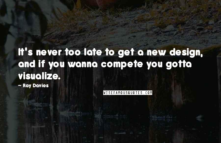 Ray Davies Quotes: It's never too late to get a new design, and if you wanna compete you gotta visualize.