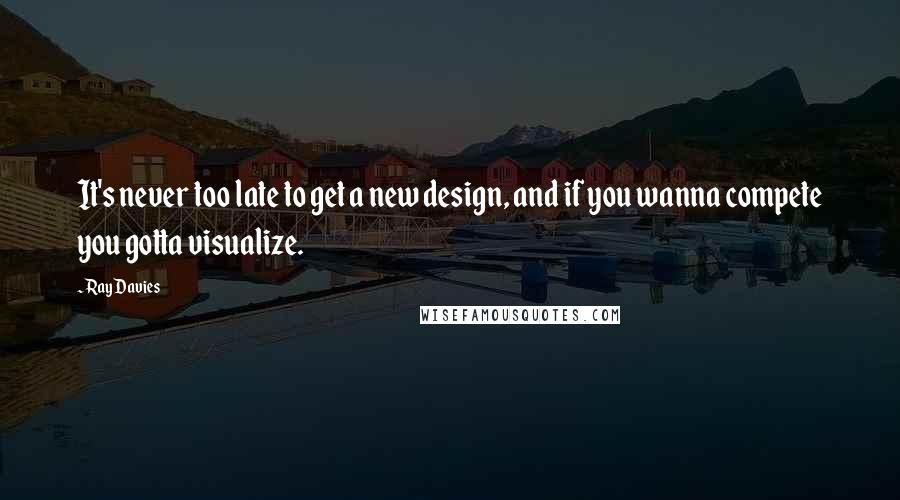 Ray Davies Quotes: It's never too late to get a new design, and if you wanna compete you gotta visualize.