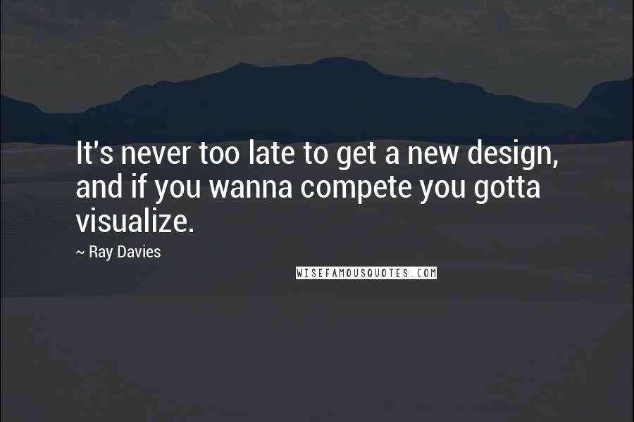 Ray Davies Quotes: It's never too late to get a new design, and if you wanna compete you gotta visualize.