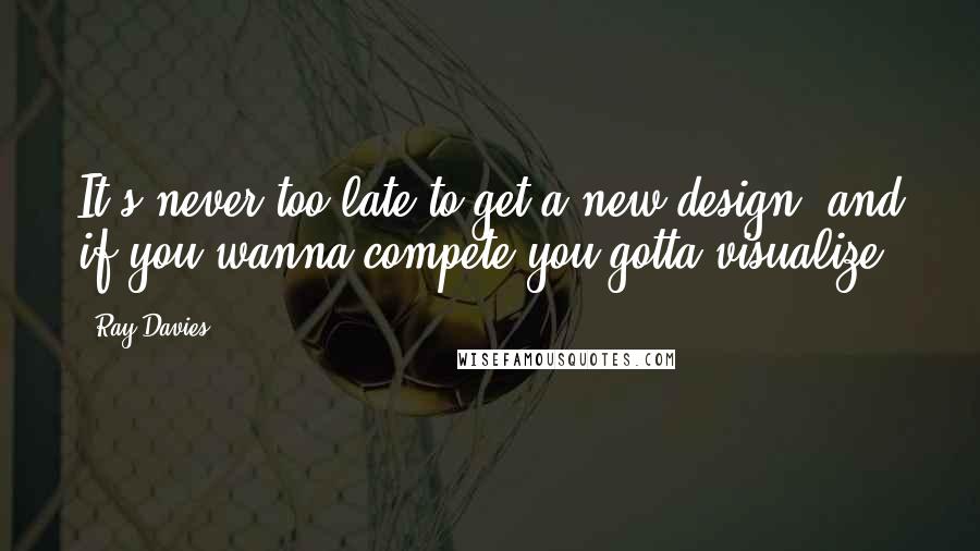 Ray Davies Quotes: It's never too late to get a new design, and if you wanna compete you gotta visualize.