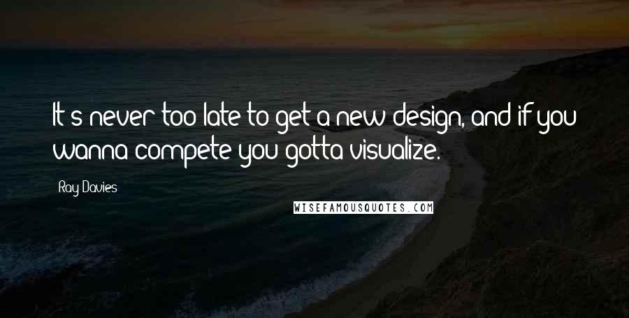 Ray Davies Quotes: It's never too late to get a new design, and if you wanna compete you gotta visualize.