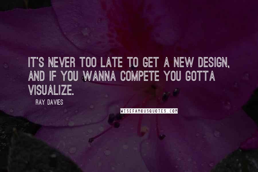 Ray Davies Quotes: It's never too late to get a new design, and if you wanna compete you gotta visualize.