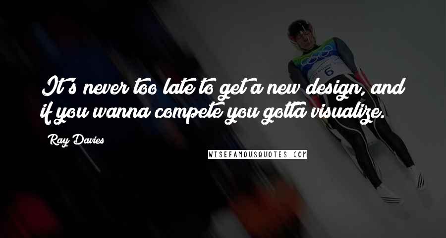 Ray Davies Quotes: It's never too late to get a new design, and if you wanna compete you gotta visualize.