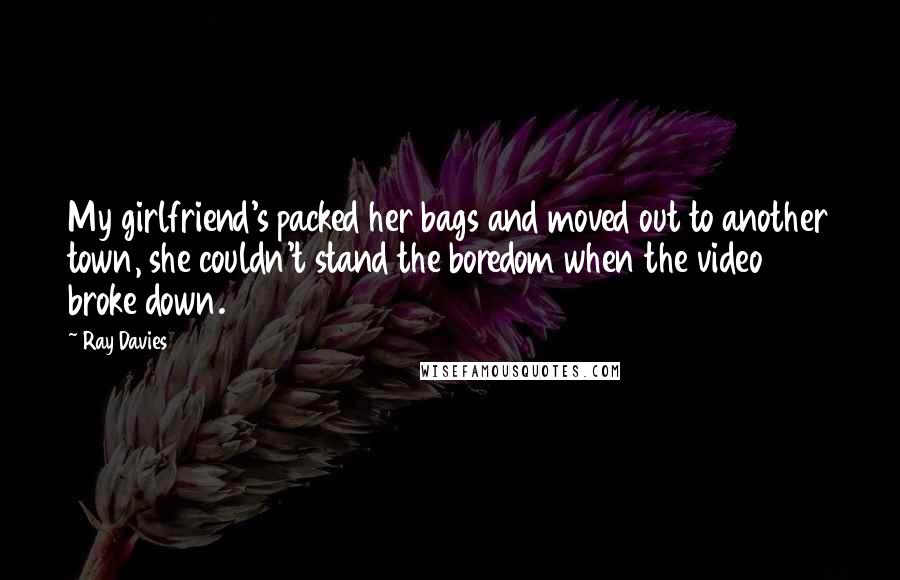 Ray Davies Quotes: My girlfriend's packed her bags and moved out to another town, she couldn't stand the boredom when the video broke down.