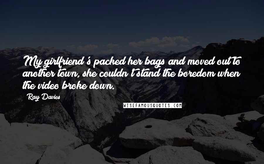 Ray Davies Quotes: My girlfriend's packed her bags and moved out to another town, she couldn't stand the boredom when the video broke down.