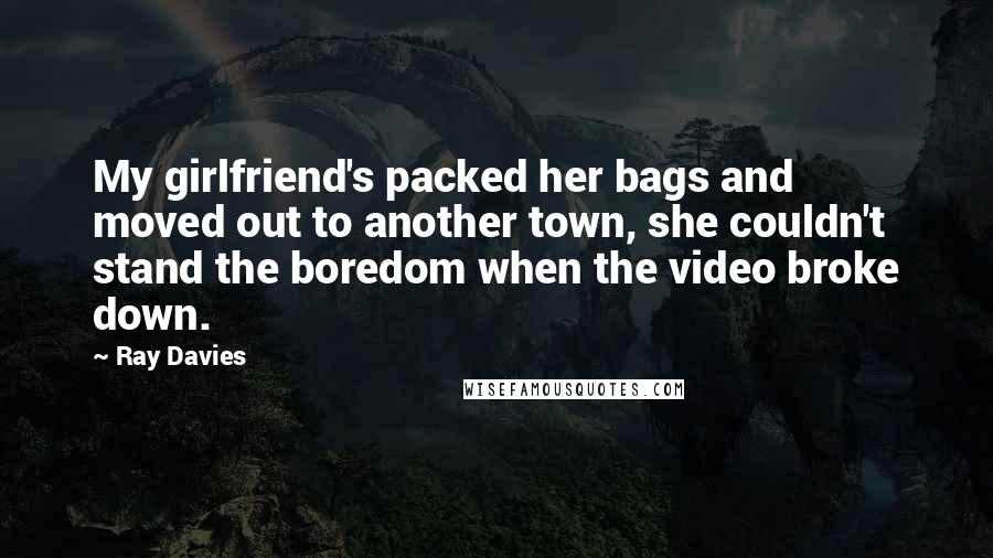 Ray Davies Quotes: My girlfriend's packed her bags and moved out to another town, she couldn't stand the boredom when the video broke down.
