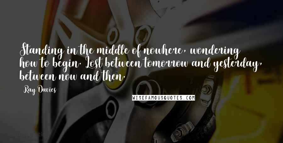 Ray Davies Quotes: Standing in the middle of nowhere, wondering how to begin. Lost between tomorrow and yesterday, between now and then.