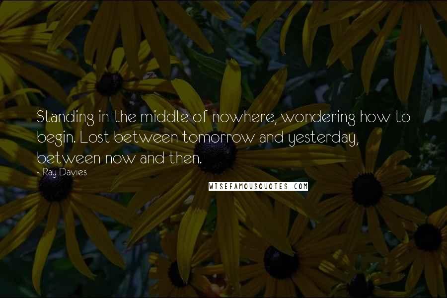 Ray Davies Quotes: Standing in the middle of nowhere, wondering how to begin. Lost between tomorrow and yesterday, between now and then.