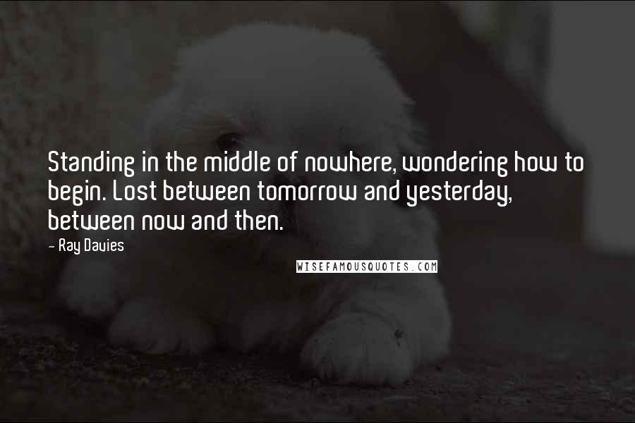 Ray Davies Quotes: Standing in the middle of nowhere, wondering how to begin. Lost between tomorrow and yesterday, between now and then.