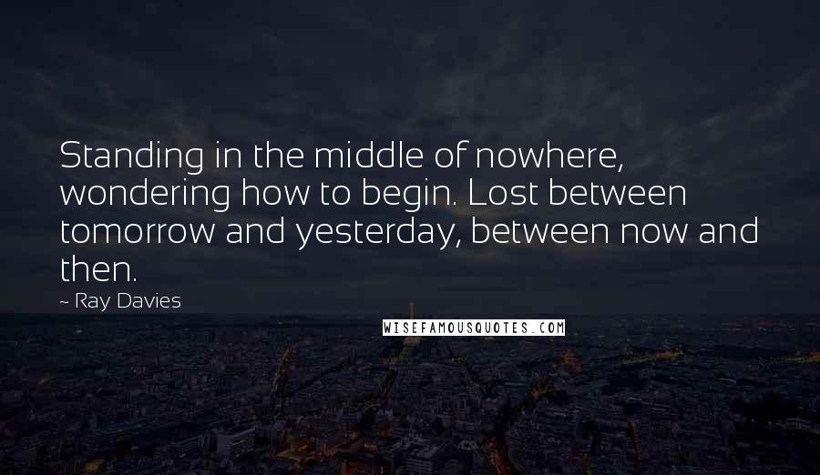 Ray Davies Quotes: Standing in the middle of nowhere, wondering how to begin. Lost between tomorrow and yesterday, between now and then.