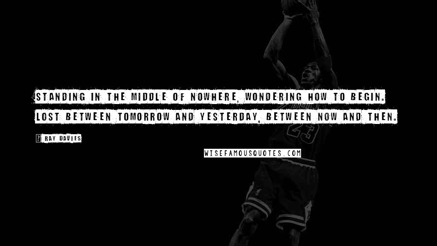 Ray Davies Quotes: Standing in the middle of nowhere, wondering how to begin. Lost between tomorrow and yesterday, between now and then.