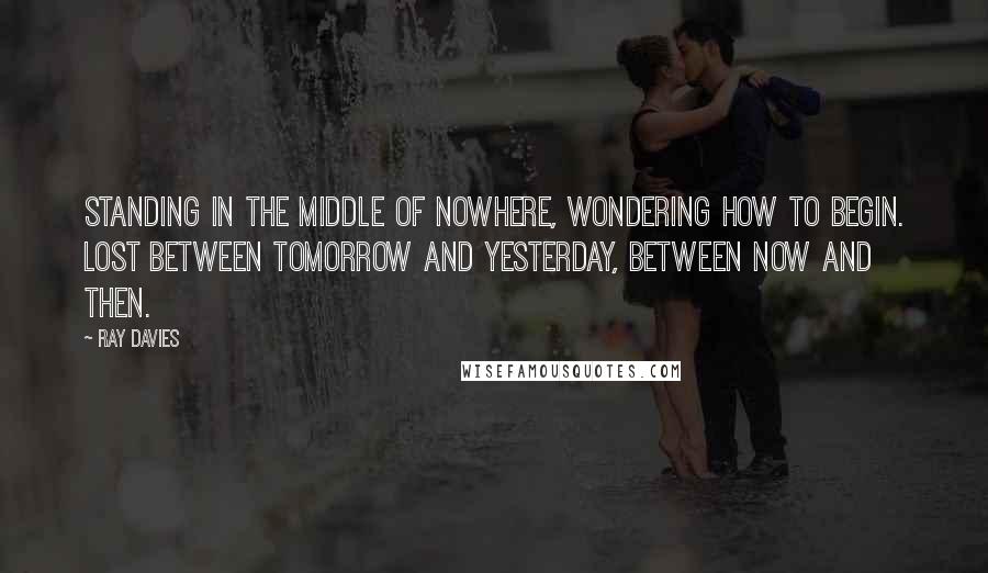 Ray Davies Quotes: Standing in the middle of nowhere, wondering how to begin. Lost between tomorrow and yesterday, between now and then.