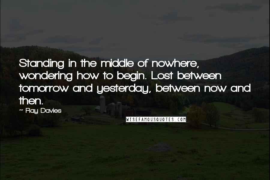 Ray Davies Quotes: Standing in the middle of nowhere, wondering how to begin. Lost between tomorrow and yesterday, between now and then.