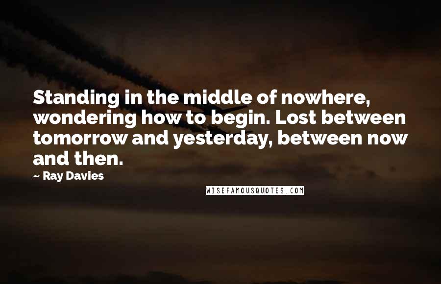 Ray Davies Quotes: Standing in the middle of nowhere, wondering how to begin. Lost between tomorrow and yesterday, between now and then.