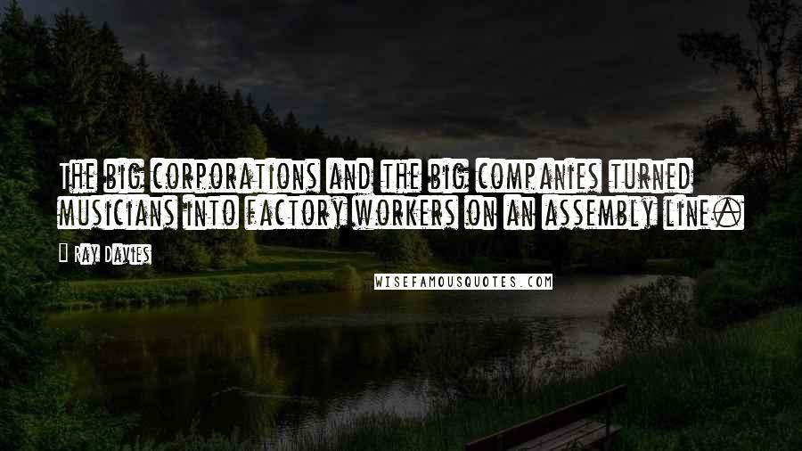 Ray Davies Quotes: The big corporations and the big companies turned musicians into factory workers on an assembly line.