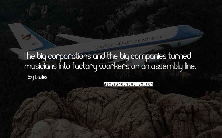Ray Davies Quotes: The big corporations and the big companies turned musicians into factory workers on an assembly line.