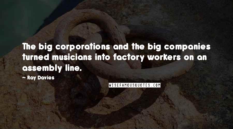 Ray Davies Quotes: The big corporations and the big companies turned musicians into factory workers on an assembly line.