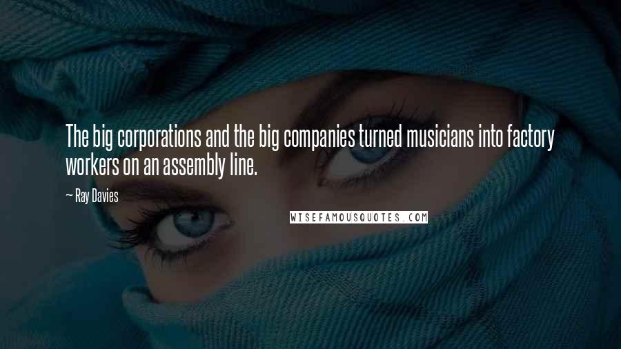 Ray Davies Quotes: The big corporations and the big companies turned musicians into factory workers on an assembly line.