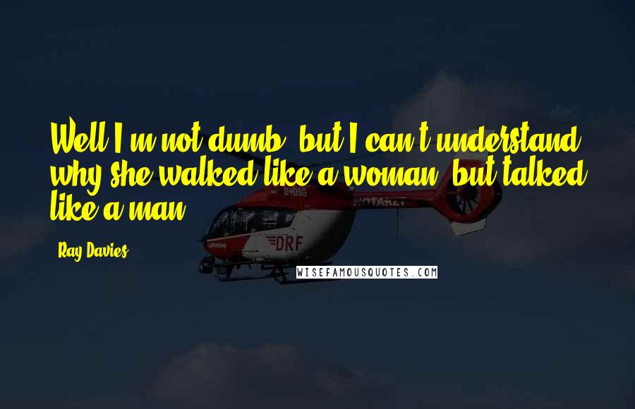 Ray Davies Quotes: Well I'm not dumb, but I can't understand why she walked like a woman, but talked like a man.