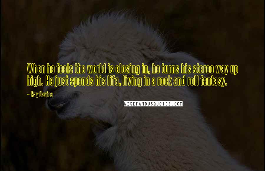 Ray Davies Quotes: When he feels the world is closing in, he turns his stereo way up high. He just spends his life, living in a rock and roll fantasy.