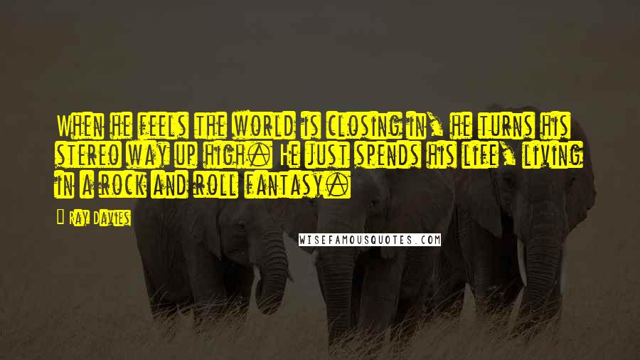 Ray Davies Quotes: When he feels the world is closing in, he turns his stereo way up high. He just spends his life, living in a rock and roll fantasy.