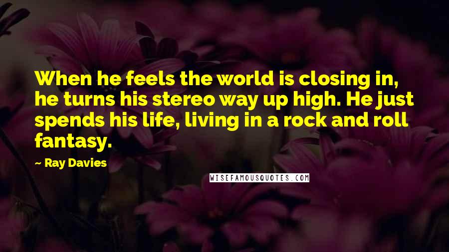 Ray Davies Quotes: When he feels the world is closing in, he turns his stereo way up high. He just spends his life, living in a rock and roll fantasy.